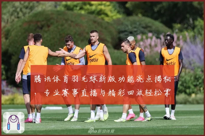 腾讯体育羽毛球新版功能亮点揭秘，专业赛事直播与精彩回放轻松掌握