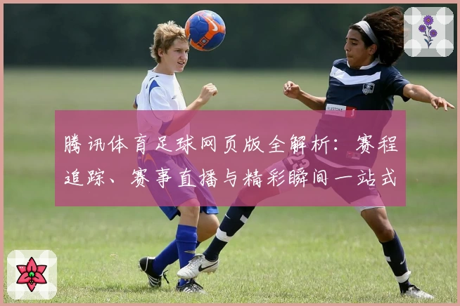 腾讯体育足球网页版全解析：赛程追踪、赛事直播与精彩瞬间一站式体验