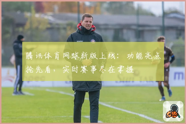 腾讯体育网球新版上线：功能亮点抢先看，实时赛事尽在掌握