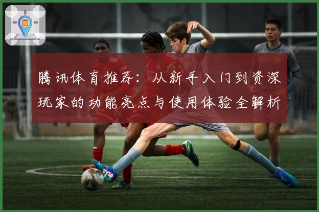 腾讯体育推荐：从新手入门到资深玩家的功能亮点与使用体验全解析