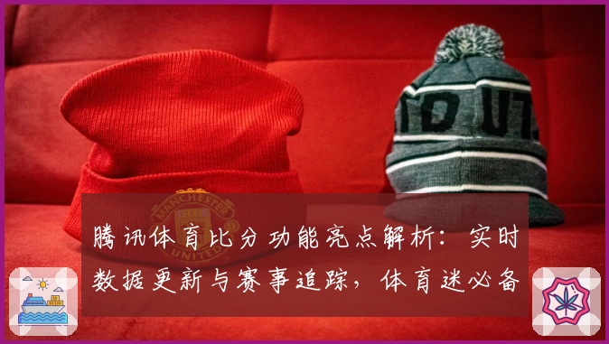 腾讯体育比分功能亮点解析：实时数据更新与赛事追踪，体育迷必备神器