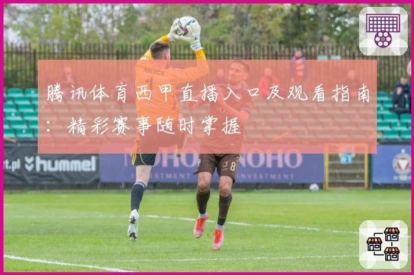 腾讯体育西甲直播入口及观看指南：精彩赛事随时掌握