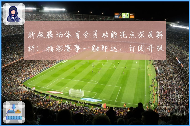 新版腾讯体育会员功能亮点深度解析：精彩赛事一触即达，订阅升级更贴心
