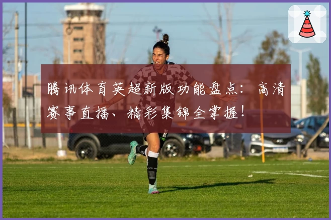 腾讯体育英超新版功能盘点：高清赛事直播、精彩集锦全掌握！