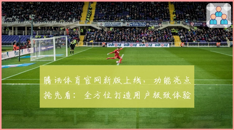 腾讯体育官网新版上线，功能亮点抢先看：全方位打造用户极致体验