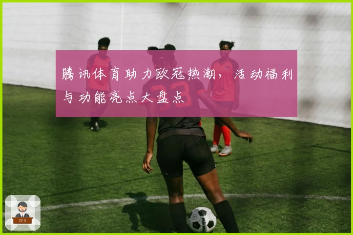 腾讯体育助力欧冠热潮，活动福利与功能亮点大盘点