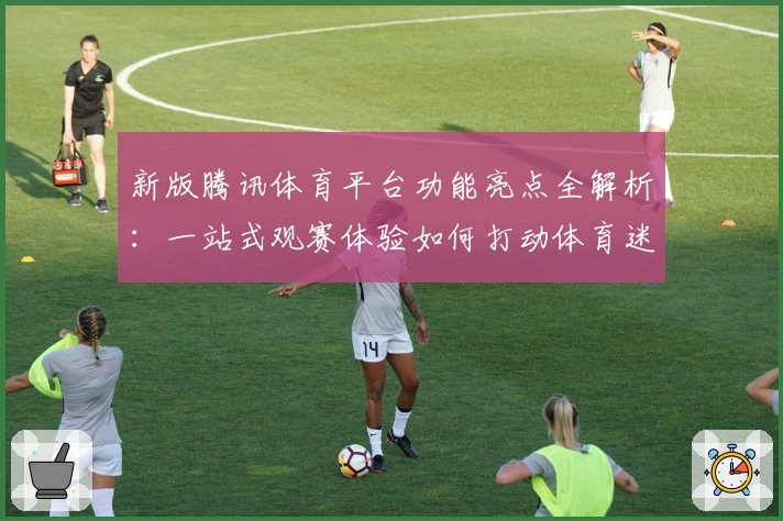 新版腾讯体育平台功能亮点全解析：一站式观赛体验如何打动体育迷