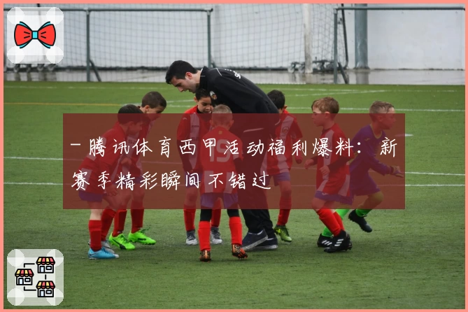 - 腾讯体育西甲活动福利爆料：新赛季精彩瞬间不错过