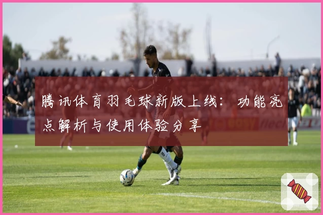 腾讯体育羽毛球新版上线：功能亮点解析与使用体验分享