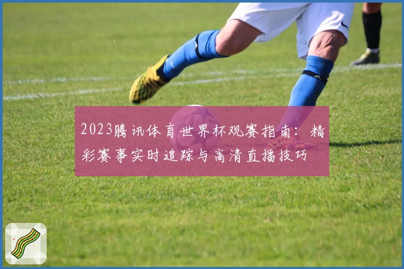 2023腾讯体育世界杯观赛指南:精彩赛事实时追踪与高清直播技巧