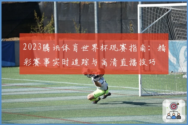 2023腾讯体育世界杯观赛指南：精彩赛事实时追踪与高清直播技巧
