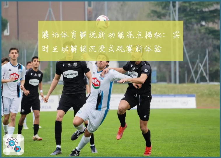 腾讯体育解说新功能亮点揭秘:实时互动解锁沉浸式观赛新体验