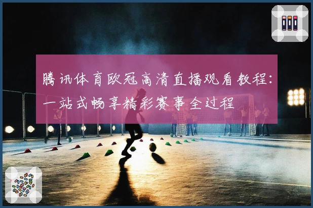 腾讯体育欧冠高清直播观看教程：一站式畅享精彩赛事全过程
