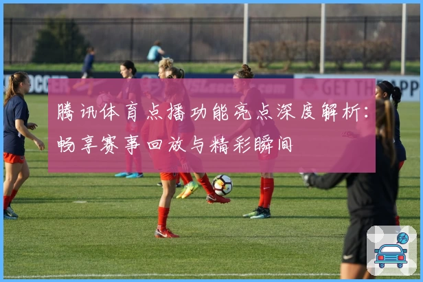 腾讯体育点播功能亮点深度解析：畅享赛事回放与精彩瞬间