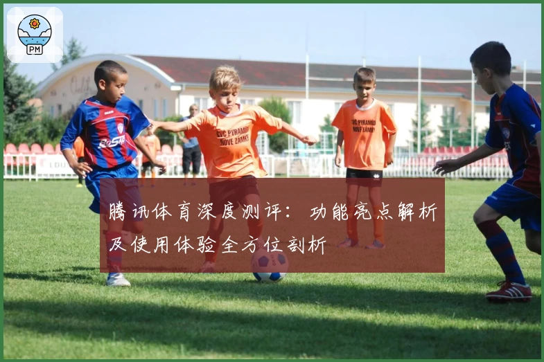 腾讯体育深度测评：功能亮点解析及使用体验全方位剖析
