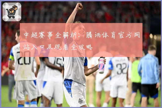 中超赛事全解析：腾讯体育官方网站入口及观看全攻略