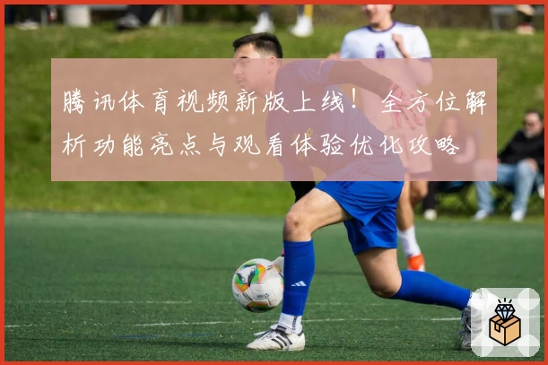 腾讯体育视频新版上线！全方位解析功能亮点与观看体验优化攻略